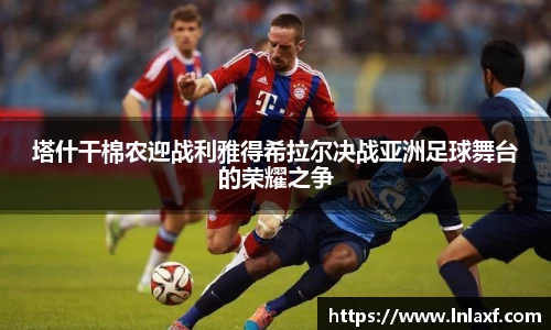 悟空体育塔什干棉农迎战利雅得希拉尔决战亚洲足球舞台的荣耀之争